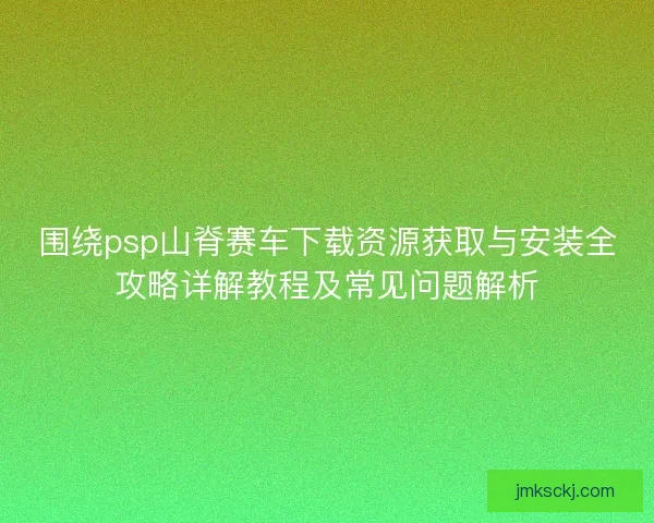 围绕psp山脊赛车下载资源获取与安装全攻略详解教程及常见问题解析