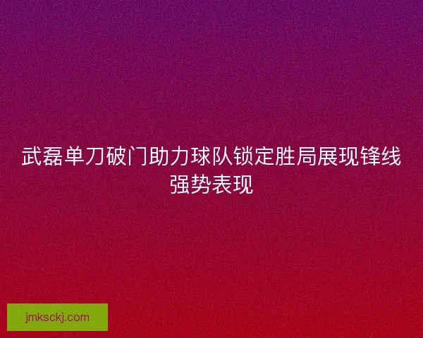 武磊单刀破门助力球队锁定胜局展现锋线强势表现