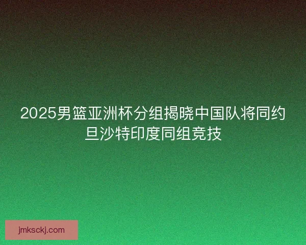 2025男篮亚洲杯分组揭晓中国队将同约旦沙特印度同组竞技