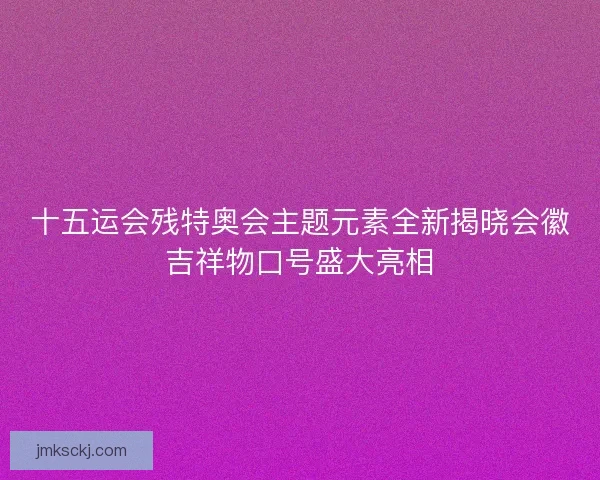 十五运会残特奥会主题元素全新揭晓会徽吉祥物口号盛大亮相