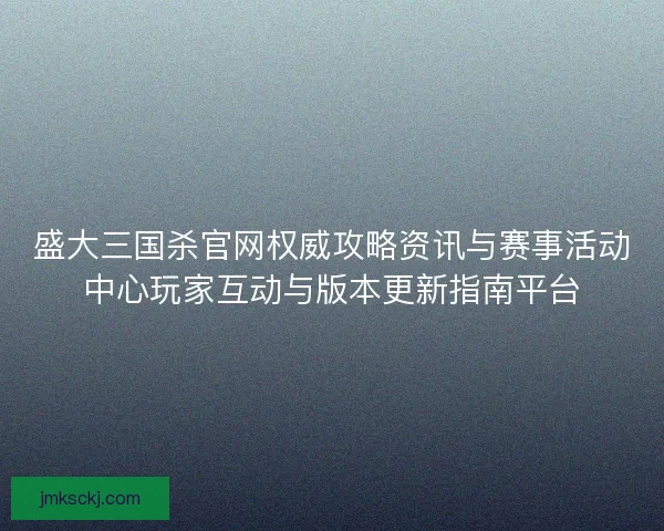 盛大三国杀官网权威攻略资讯与赛事活动中心玩家互动与版本更新指南平台
